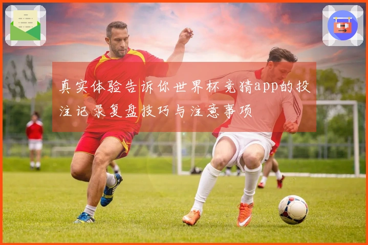 真实体验告诉你世界杯竞猜app的投注记录复盘技巧与注意事项