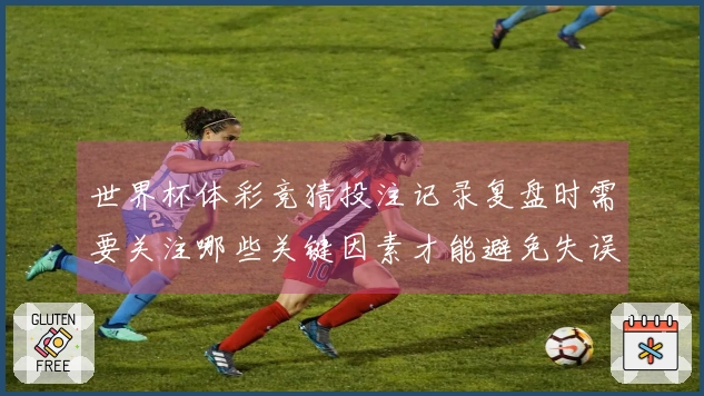 世界杯体彩竞猜投注记录复盘时需要关注哪些关键因素才能避免失误