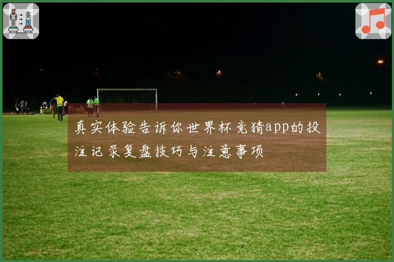 真实体验告诉你世界杯竞猜app的投注记录复盘技巧与注意事项